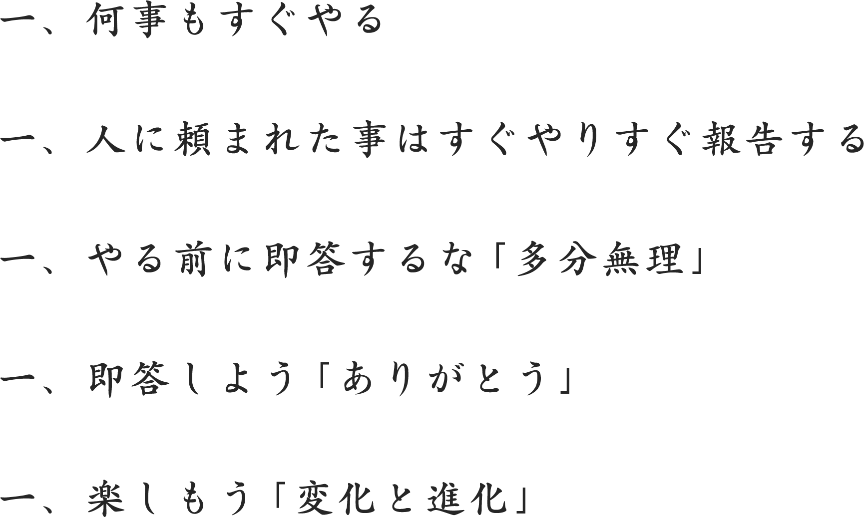 社訓 一、何事もすぐやる。一、人に頼まれた事はすぐやりすぐ報告する一、やる前に、即答するな「多分無理」一、即答しよう、「ありがとう」一、楽しもう、「変化と進化」